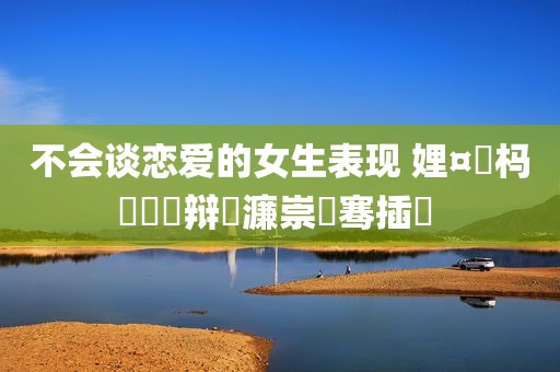 不会谈恋爱的女生表现 娌¤皥杩囨亱鐖辩殑濂崇敓骞插噣 
