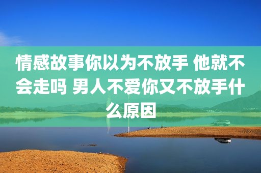 情感故事你以为不放手 他就不会走吗 男人不爱你又不放手什么原因