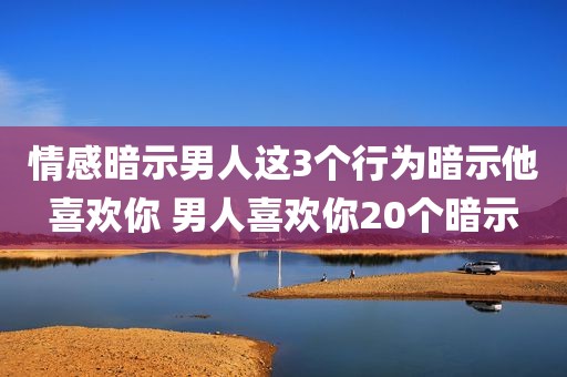 情感暗示男人这3个行为暗示他喜欢你 男人喜欢你20个暗示