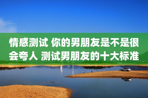 情感测试 你的男朋友是不是很会夸人 测试男朋友的十大标准