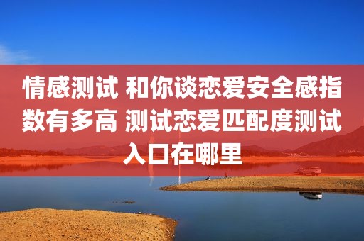 情感测试 和你谈恋爱安全感指数有多高 测试恋爱匹配度测试入口在哪里