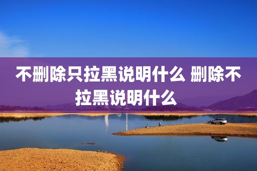 不删除只拉黑说明什么 删除不拉黑说明什么 