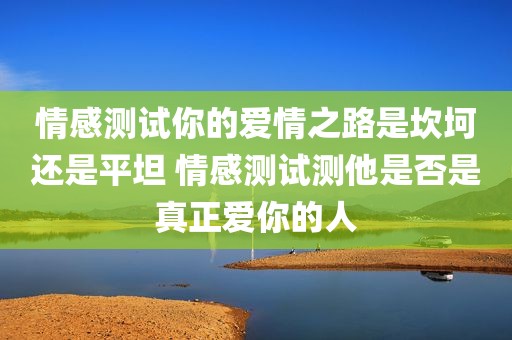 情感测试你的爱情之路是坎坷还是平坦 情感测试测他是否是真正爱你的人
