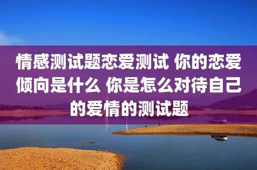 情感测试题恋爱测试 你的恋爱倾向是什么 你是怎么对待自己的爱情的测试题