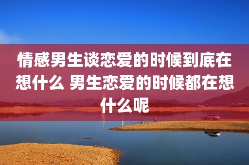 情感男生谈恋爱的时候到底在想什么 男生恋爱的时候都在想什么呢