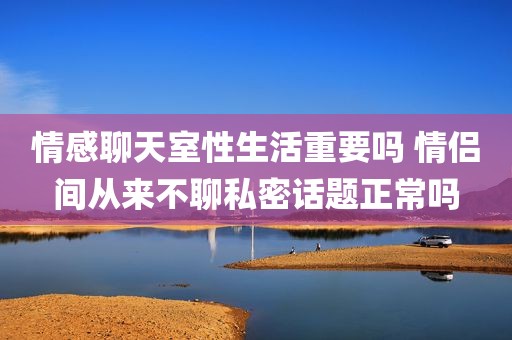 情感聊天室性生活重要吗 情侣间从来不聊私密话题正常吗