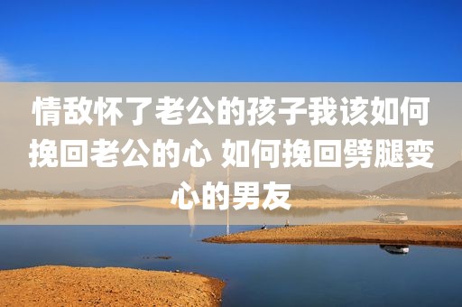 情敌怀了老公的孩子我该如何挽回老公的心 如何挽回劈腿变心的男友