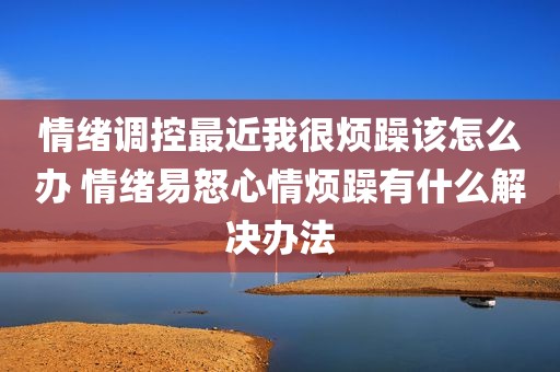 情绪调控最近我很烦躁该怎么办 情绪易怒心情烦躁有什么解决办法