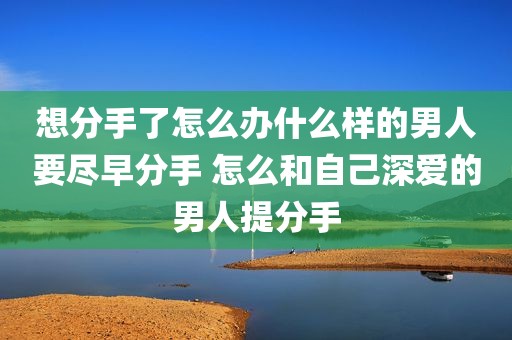 想分手了怎么办什么样的男人要尽早分手 怎么和自己深爱的男人提分手