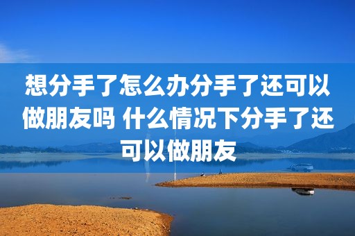 想分手了怎么办分手了还可以做朋友吗 什么情况下分手了还可以做朋友