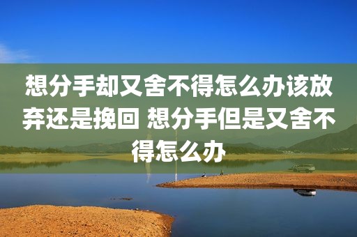 想分手却又舍不得怎么办该放弃还是挽回 想分手但是又舍不得怎么办