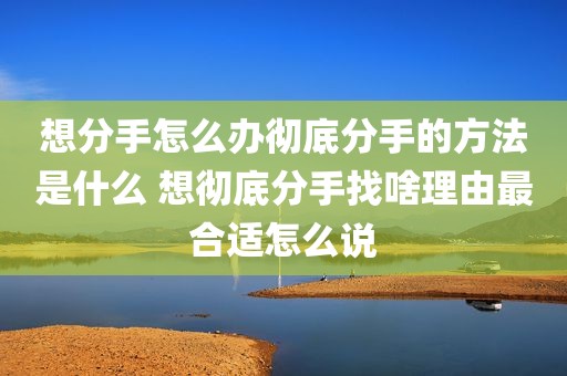 想分手怎么办彻底分手的方法是什么 想彻底分手找啥理由最合适怎么说