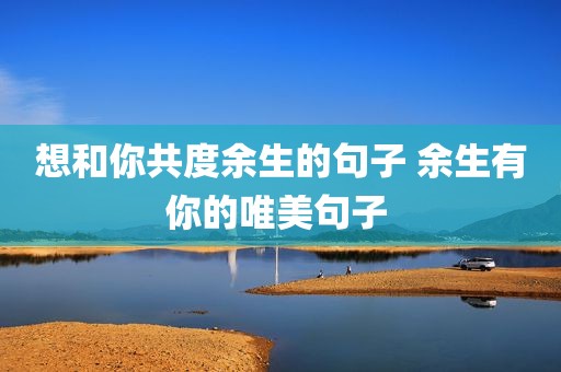 想和你共度余生的句子 余生有你的唯美句子 