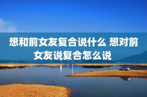 想和前女友复合说什么 想对前女友说复合怎么说 