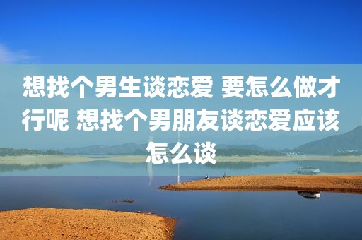 想找个男生谈恋爱 要怎么做才行呢 想找个男朋友谈恋爱应该怎么谈