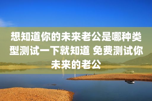 想知道你的未来老公是哪种类型测试一下就知道 免费测试你未来的老公