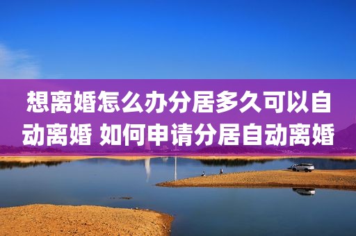 想离婚怎么办分居多久可以自动离婚 如何申请分居自动离婚
