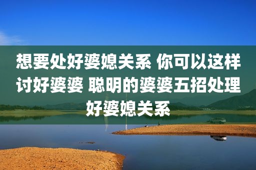 想要处好婆媳关系 你可以这样讨好婆婆 聪明的婆婆五招处理好婆媳关系