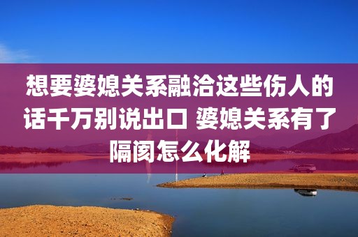 想要婆媳关系融洽这些伤人的话千万别说出口 婆媳关系有了隔阂怎么化解
