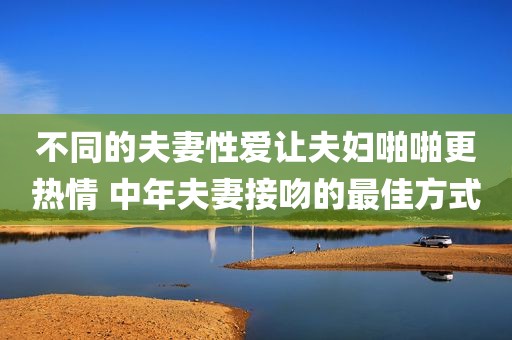 不同的夫妻性爱让夫妇啪啪更热情 中年夫妻接吻的最佳方式