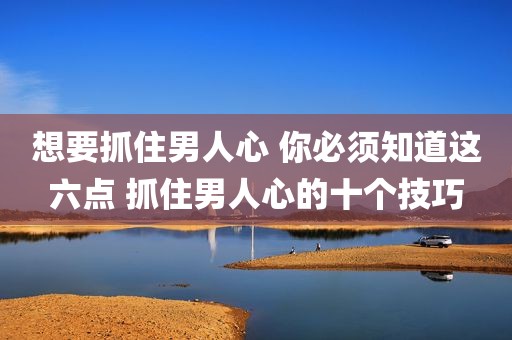 想要抓住男人心 你必须知道这六点 抓住男人心的十个技巧