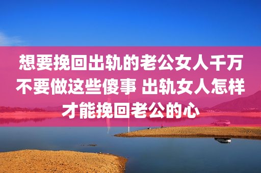 想要挽回出轨的老公女人千万不要做这些傻事 出轨女人怎样才能挽回老公的心
