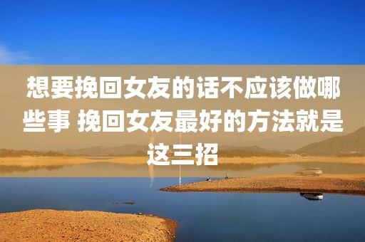 想要挽回女友的话不应该做哪些事 挽回女友最好的方法就是这三招