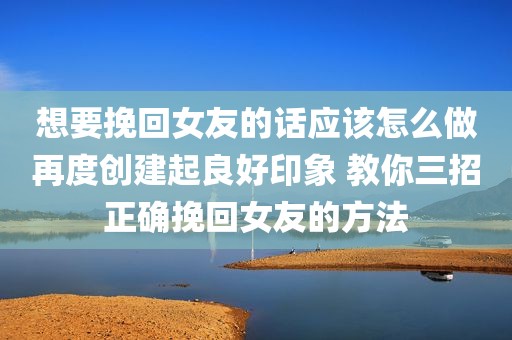 想要挽回女友的话应该怎么做再度创建起良好印象 教你三招正确挽回女友的方法