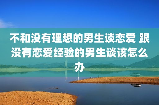 不和没有理想的男生谈恋爱 跟没有恋爱经验的男生谈该怎么办