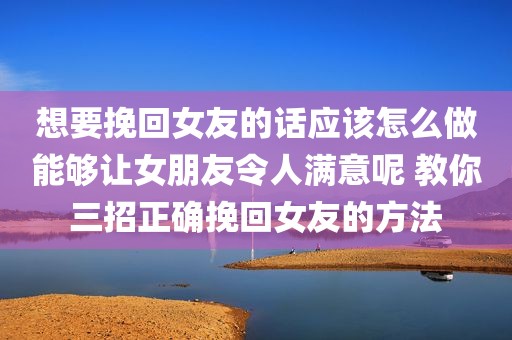 想要挽回女友的话应该怎么做能够让女朋友令人满意呢 教你三招正确挽回女友的方法
