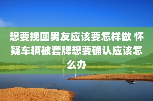想要挽回男友应该要怎样做 怀疑车辆被套牌想要确认应该怎么办