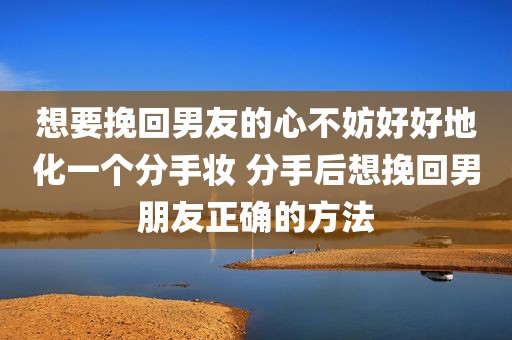 想要挽回男友的心不妨好好地化一个分手妆 分手后想挽回男朋友正确的方法