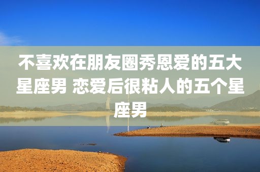 不喜欢在朋友圈秀恩爱的五大星座男 恋爱后很粘人的五个星座男