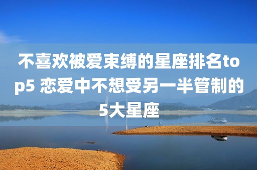 不喜欢被爱束缚的星座排名top5 恋爱中不想受另一半管制的5大星座