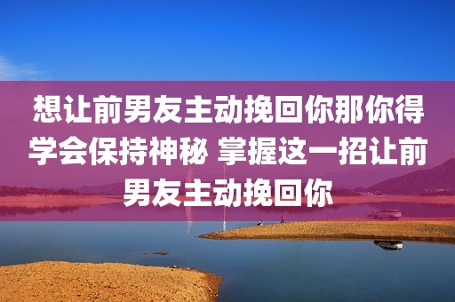 想让前男友主动挽回你那你得学会保持神秘 掌握这一招让前男友主动挽回你