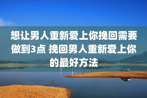 想让男人重新爱上你挽回需要做到3点 挽回男人重新爱上你的最好方法