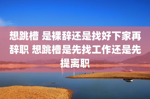 想跳槽 是裸辞还是找好下家再辞职 想跳槽是先找工作还是先提离职