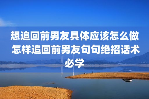 想追回前男友具体应该怎么做 怎样追回前男友句句绝招话术必学