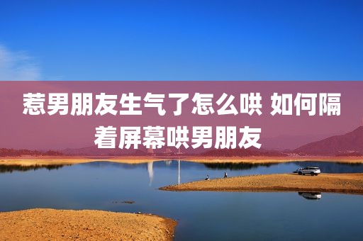 惹男朋友生气了怎么哄 如何隔着屏幕哄男朋友 