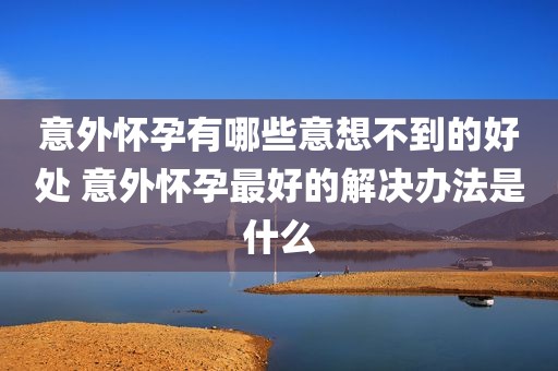 意外怀孕有哪些意想不到的好处 意外怀孕最好的解决办法是什么