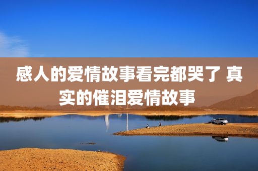 感人的爱情故事看完都哭了 真实的催泪爱情故事 