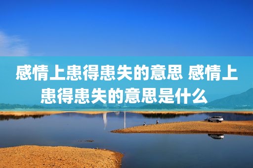 感情上患得患失的意思 感情上患得患失的意思是什么 
