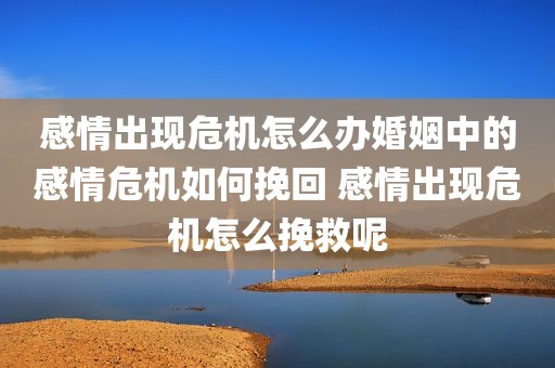感情出现危机怎么办婚姻中的感情危机如何挽回 感情出现危机怎么挽救呢