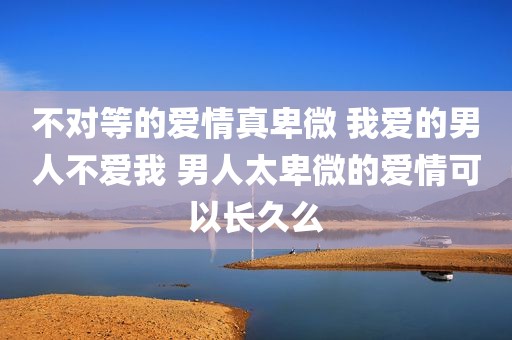 不对等的爱情真卑微 我爱的男人不爱我 男人太卑微的爱情可以长久么