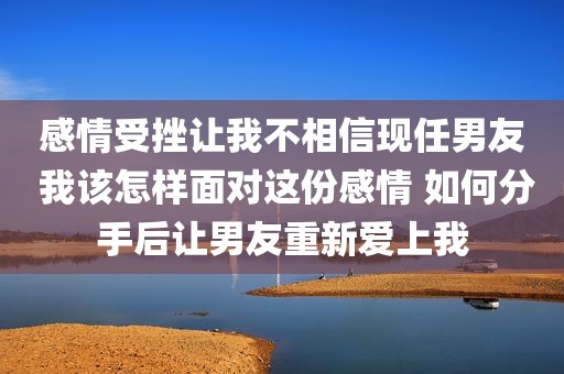感情受挫让我不相信现任男友 我该怎样面对这份感情 如何分手后让男友重新爱上我