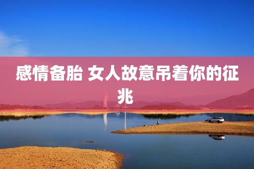 感情备胎 女人故意吊着你的征兆 