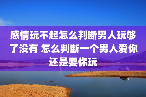 感情玩不起怎么判断男人玩够了没有 怎么判断一个男人爱你还是耍你玩
