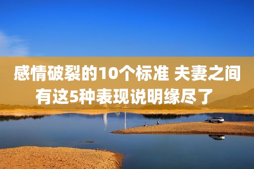 感情破裂的10个标准 夫妻之间有这5种表现说明缘尽了 