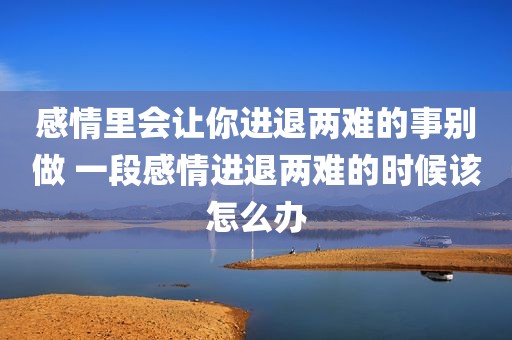 感情里会让你进退两难的事别做 一段感情进退两难的时候该怎么办