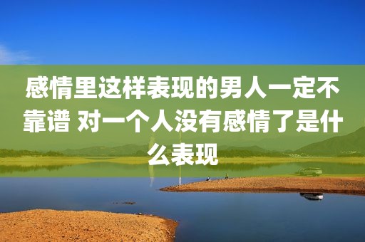 感情里这样表现的男人一定不靠谱 对一个人没有感情了是什么表现